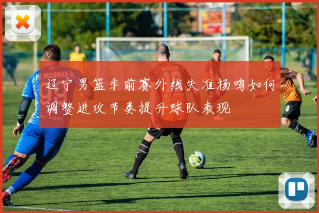 辽宁男篮季前赛外线失准杨鸣如何调整进攻节奏提升球队表现